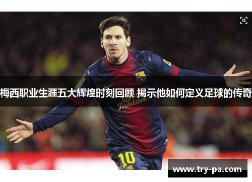 梅西职业生涯五大辉煌时刻回顾 揭示他如何定义足球的传奇