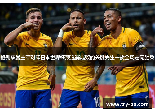 格列兹曼主宰对阵日本世界杯预选赛成败的关键先生一战全场走向胜负