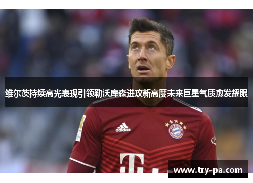 维尔茨持续高光表现引领勒沃库森进攻新高度未来巨星气质愈发耀眼