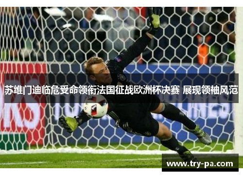 苏维门迪临危受命领衔法国征战欧洲杯决赛 展现领袖风范
